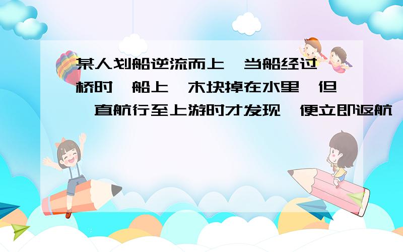 某人划船逆流而上,当船经过一桥时,船上一木块掉在水里,但一直航行至上游时才发现,便立即返航,返航10min追上木块,木块