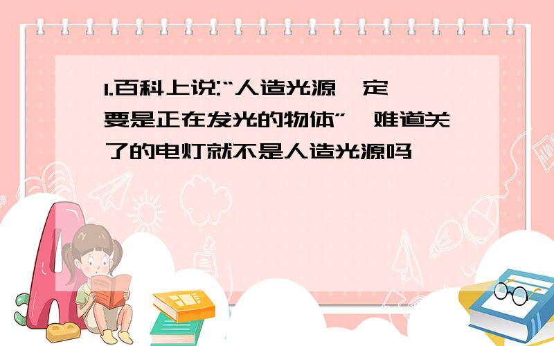 1.百科上说:“人造光源一定要是正在发光的物体”,难道关了的电灯就不是人造光源吗