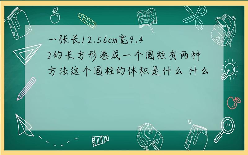 一张长12.56cm宽9.42的长方形卷成一个圆柱有两种方法这个圆柱的体积是什么 什么