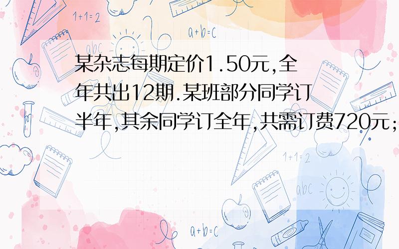 某杂志每期定价1.50元,全年共出12期.某班部分同学订半年,其余同学订全年,共需订费720元；如果订半年的改订全年,订