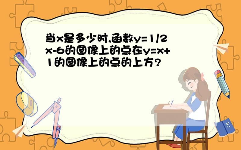 当x是多少时,函数y=1/2x-6的图像上的点在y=x+1的图像上的点的上方?