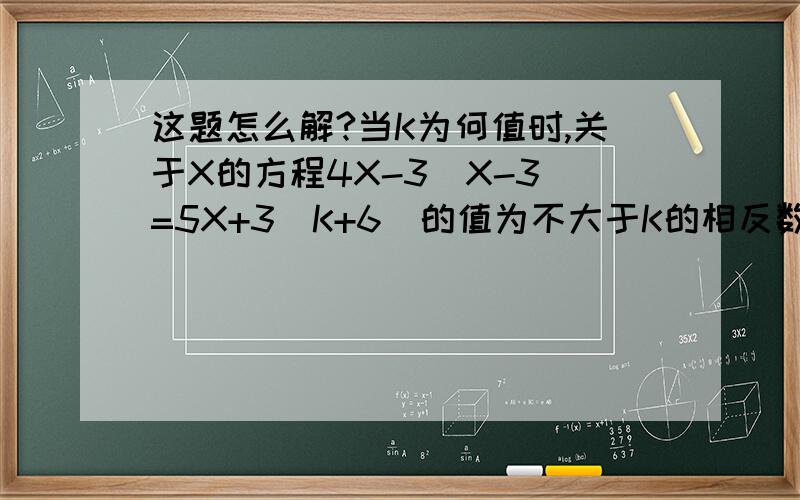 这题怎么解?当K为何值时,关于X的方程4X-3(X-3)=5X+3(K+6)的值为不大于K的相反数?