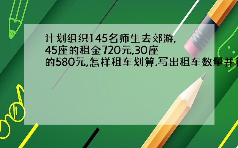 计划组织145名师生去郊游,45座的租金720元,30座的580元,怎样租车划算.写出租车数量并算出租金.