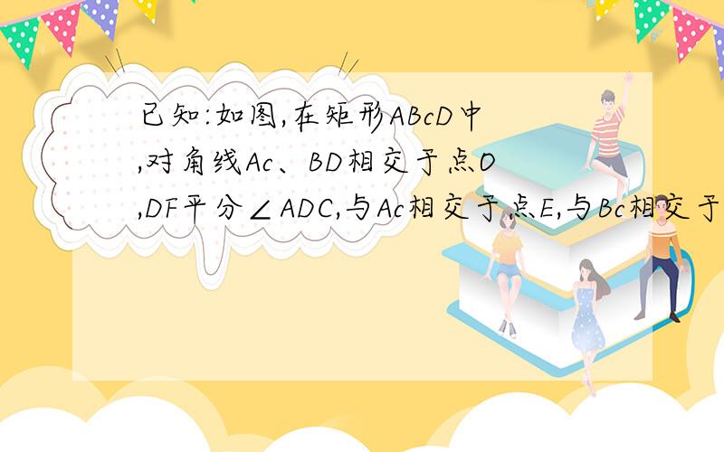 已知:如图,在矩形ABcD中,对角线Ac、BD相交于点O,DF平分∠ADC,与Ac相交于点E,与Bc相交于点F,∠BDF