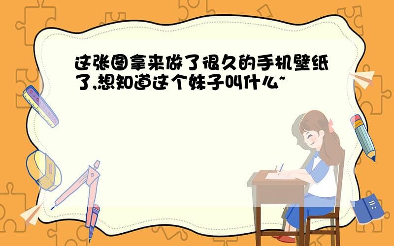 这张图拿来做了很久的手机壁纸了,想知道这个妹子叫什么~