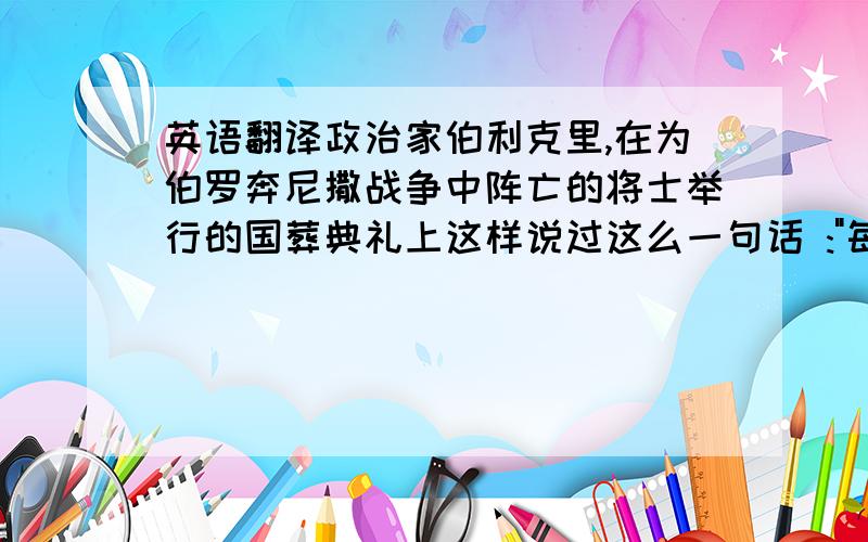 英语翻译政治家伯利克里,在为伯罗奔尼撒战争中阵亡的将士举行的国葬典礼上这样说过这么一句话 :