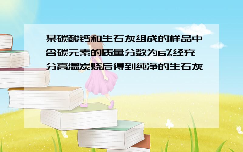 某碳酸钙和生石灰组成的样品中含碳元素的质量分数为6%经充分高温炭烧后得到纯净的生石灰