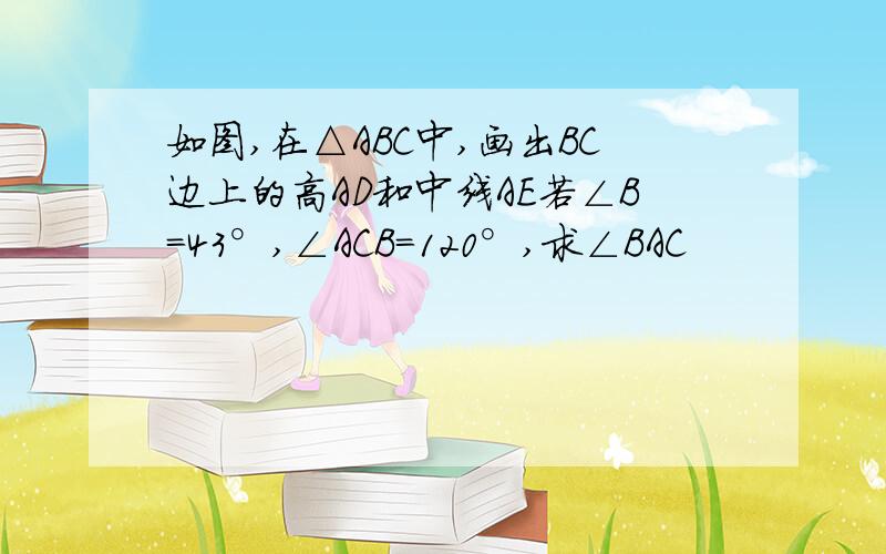 如图,在△ABC中,画出BC边上的高AD和中线AE若∠B=43°,∠ACB=120°,求∠BAC