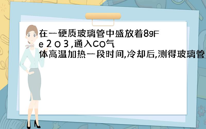 在一硬质玻璃管中盛放着8gFe 2 O 3 ,通入CO气体高温加热一段时间,冷却后,测得玻璃管内固体物质的质量减少了1.