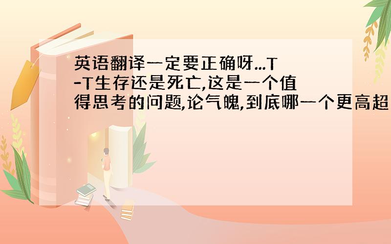 英语翻译一定要正确呀...T-T生存还是死亡,这是一个值得思考的问题,论气魄,到底哪一个更高超呢?是忍受命运无情的肆虐,