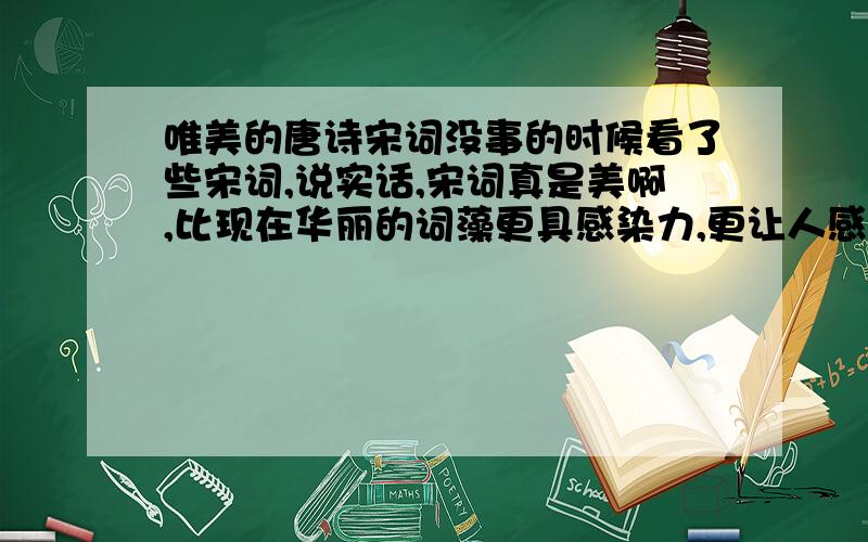 唯美的唐诗宋词没事的时候看了些宋词,说实话,宋词真是美啊,比现在华丽的词藻更具感染力,更让人感动.什么‘熏梅染柳’,‘杂