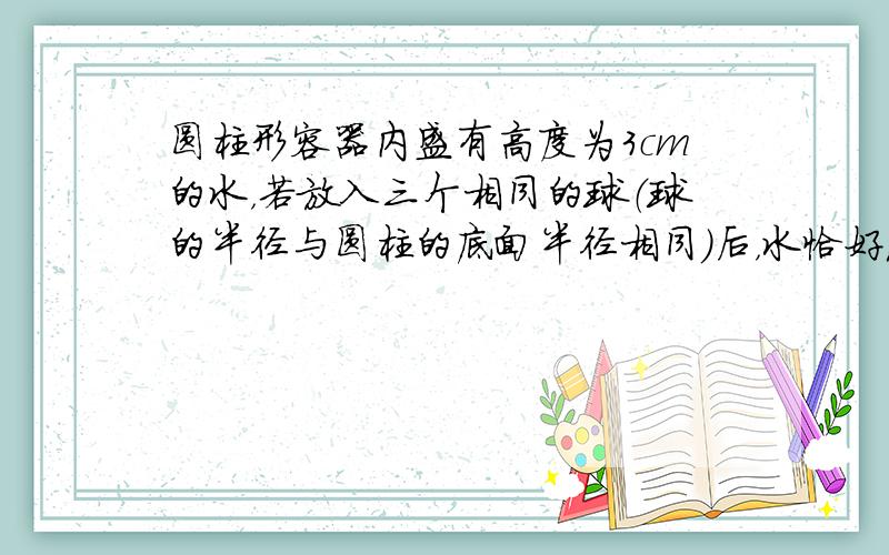 圆柱形容器内盛有高度为3cm的水，若放入三个相同的球（球的半径与圆柱的底面半径相同）后，水恰好淹没最上面的球（如图所示）