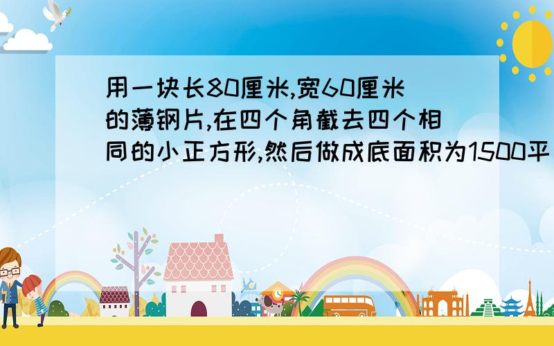 用一块长80厘米,宽60厘米的薄钢片,在四个角截去四个相同的小正方形,然后做成底面积为1500平方厘米的无盖的长方体盒子