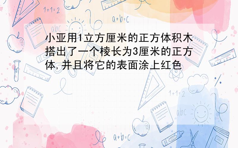 小亚用1立方厘米的正方体积木搭出了一个棱长为3厘米的正方体,并且将它的表面涂上红色