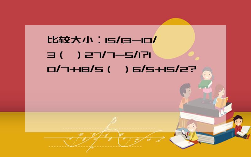 比较大小：15/13-10/3（ ）27/7-5/1?10/7+18/5（ ）6/5+15/2?