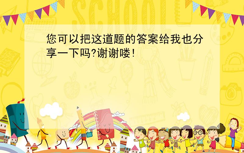 您可以把这道题的答案给我也分享一下吗?谢谢喽!