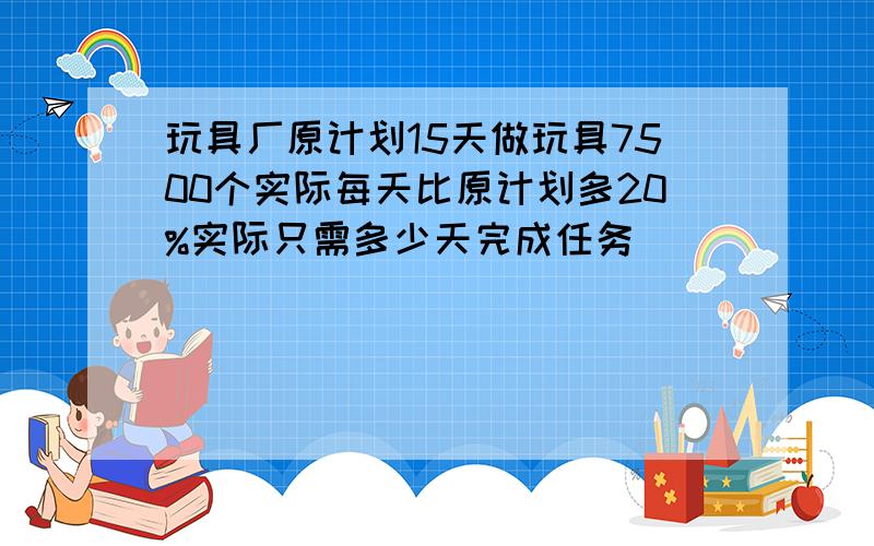 玩具厂原计划15天做玩具7500个实际每天比原计划多20%实际只需多少天完成任务