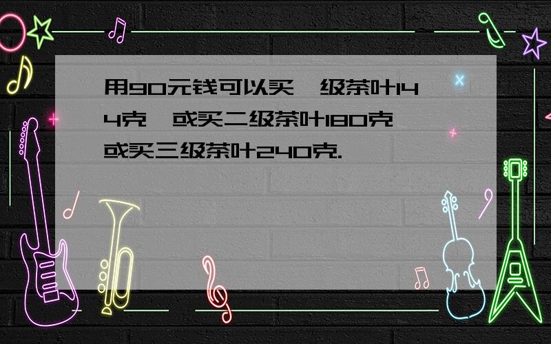 用90元钱可以买一级茶叶144克,或买二级茶叶180克,或买三级茶叶240克.