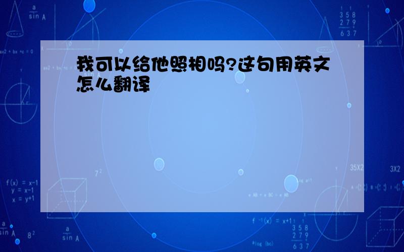 我可以给他照相吗?这句用英文怎么翻译