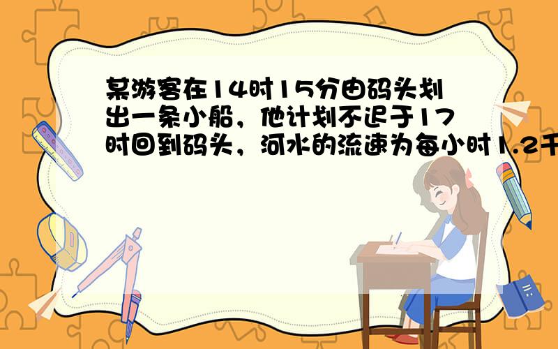 某游客在14时15分由码头划出一条小船，他计划不迟于17时回到码头，河水的流速为每小时1.2千米，小船在静水中的速度为每