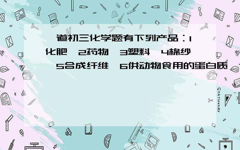 一道初三化学题有下列产品：1化肥,2药物,3塑料,4棉纱,5合成纤维,6供动物食用的蛋白质,7染料,8铁锅,9合成橡胶.