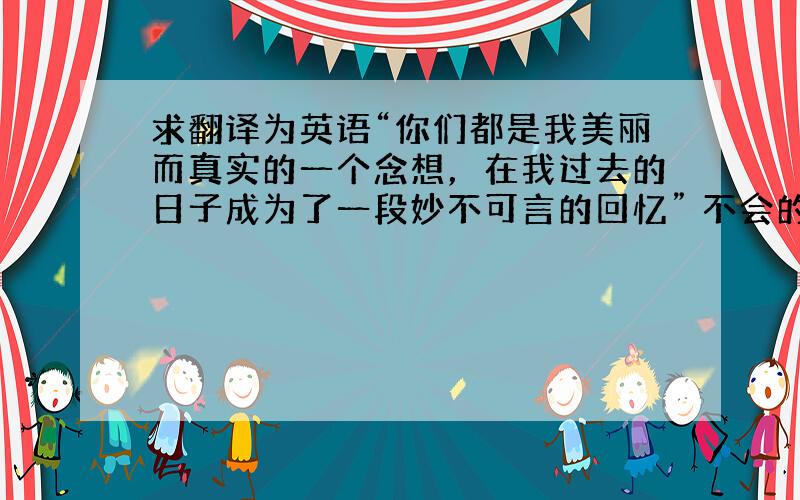 求翻译为英语“你们都是我美丽而真实的一个念想，在我过去的日子成为了一段妙不可言的回忆” 不会的