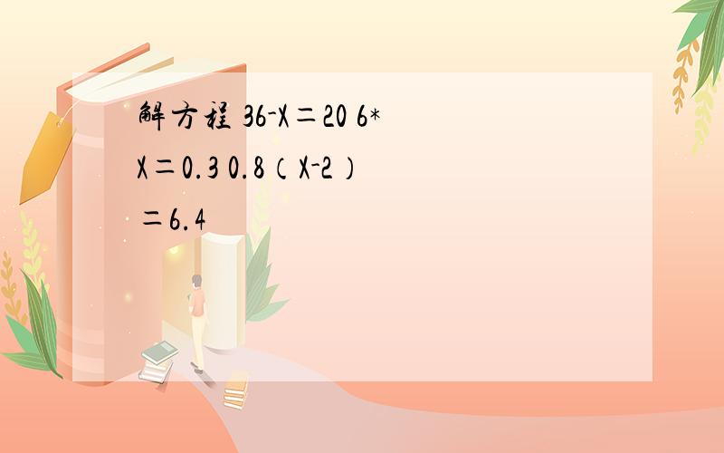 解方程 36-X＝20 6*X＝0.3 0.8（X-2）＝6.4