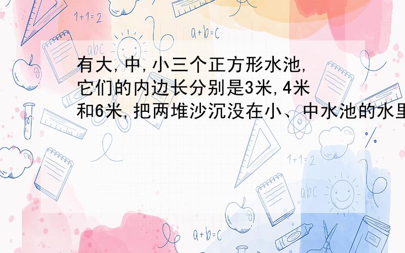 有大,中,小三个正方形水池,它们的内边长分别是3米,4米和6米,把两堆沙沉没在小、中水池的水里,两个水池的