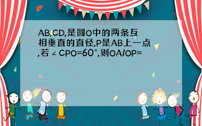 AB,CD,是圆O中的两条互相垂直的直径,P是AB上一点,若∠CPO=60°,则OA/OP=