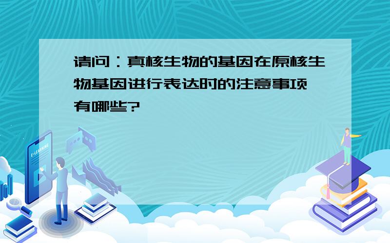 请问：真核生物的基因在原核生物基因进行表达时的注意事项 有哪些?