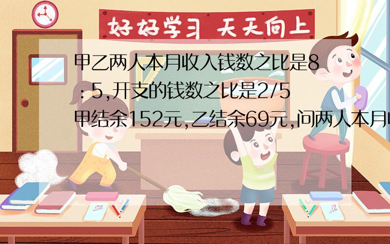 甲乙两人本月收入钱数之比是8：5,开支的钱数之比是2/5甲结余152元,乙结余69元,问两人本月收入各位多少