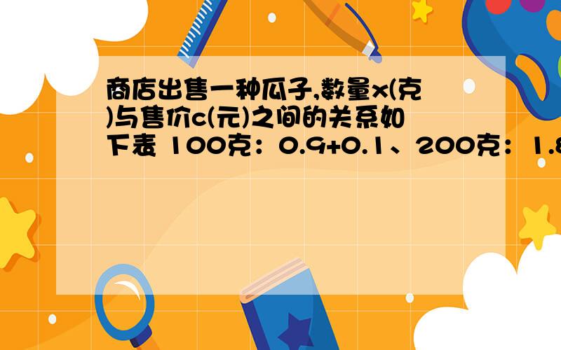 商店出售一种瓜子,数量x(克)与售价c(元)之间的关系如下表 100克：0.9+0.1、200克：1.8+0.1