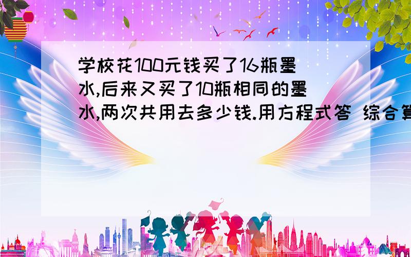 学校花100元钱买了16瓶墨水,后来又买了10瓶相同的墨水,两次共用去多少钱.用方程式答 综合算式,要清楚