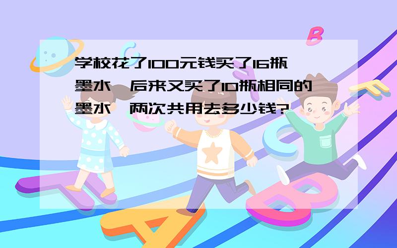 学校花了100元钱买了16瓶墨水,后来又买了10瓶相同的墨水,两次共用去多少钱?