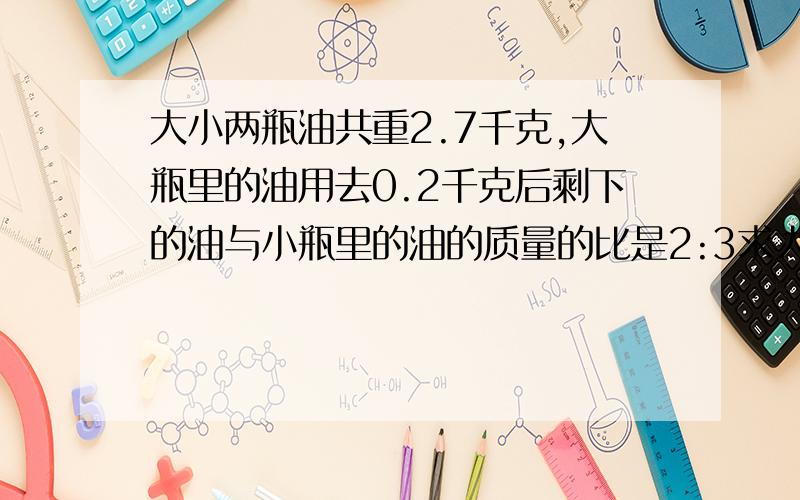 大小两瓶油共重2.7千克,大瓶里的油用去0.2千克后剩下的油与小瓶里的油的质量的比是2:3求大瓶里的油