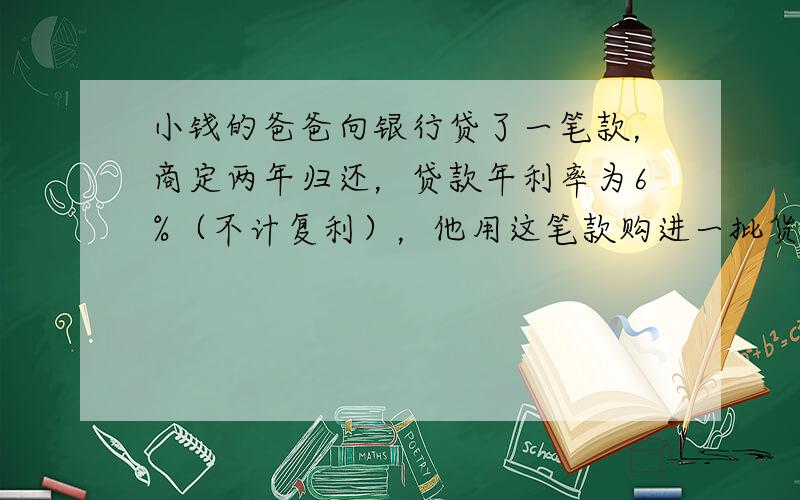 小钱的爸爸向银行贷了一笔款，商定两年归还，贷款年利率为6%（不计复利），他用这笔款购进一批货物，以高于买入价的37%出售