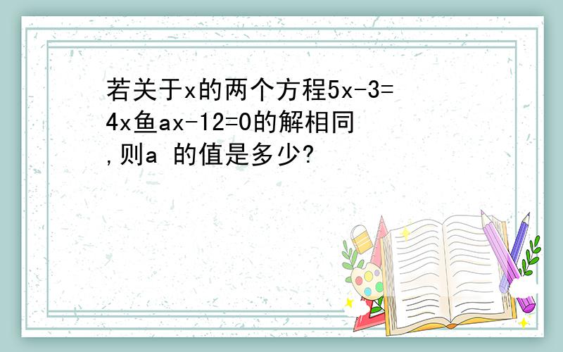 若关于x的两个方程5x-3=4x鱼ax-12=0的解相同,则a 的值是多少?