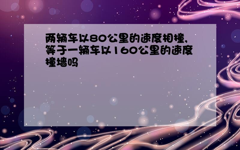 两辆车以80公里的速度相撞,等于一辆车以160公里的速度撞墙吗