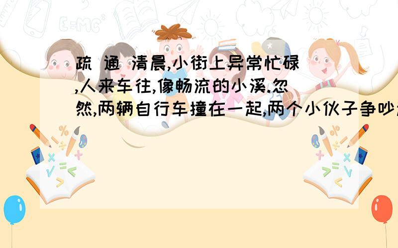 疏 通 清晨,小街上异常忙碌,人来车往,像畅流的小溪.忽然,两辆自行车撞在一起,两个小伙子争吵起来