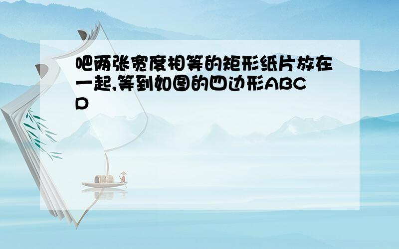 吧两张宽度相等的矩形纸片放在一起,等到如图的四边形ABCD