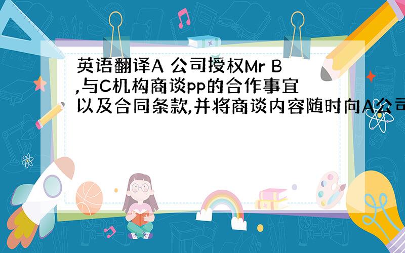 英语翻译A 公司授权Mr B,与C机构商谈pp的合作事宜以及合同条款,并将商谈内容随时向A公司通报.A公司与C机构关于p