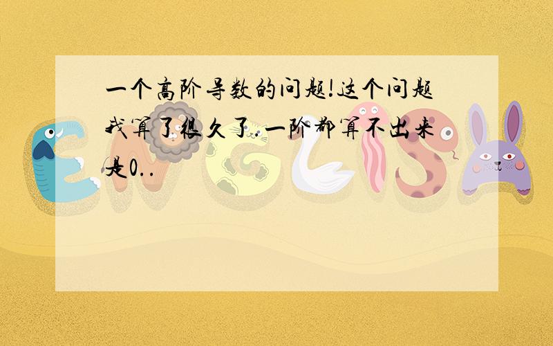 一个高阶导数的问题!这个问题我算了很久了.一阶都算不出来是0..