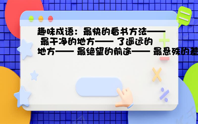 趣味成语：最快的看书方法—— 最干净的地方—— 了遥远的地方—— 最绝望的前途—— 最悬殊的差别——