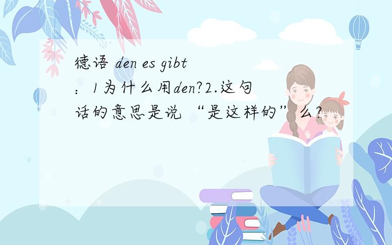 德语 den es gibt：1为什么用den?2.这句话的意思是说 “是这样的”么?