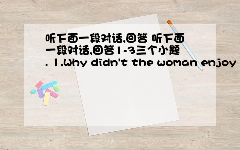 听下面一段对话,回答 听下面一段对话,回答1-3三个小题. 1.Why didn't the woman enjoy h