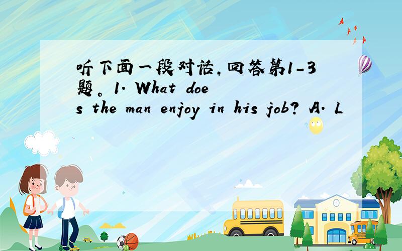 听下面一段对话，回答第1-3题。 1. What does the man enjoy in his job? A. L