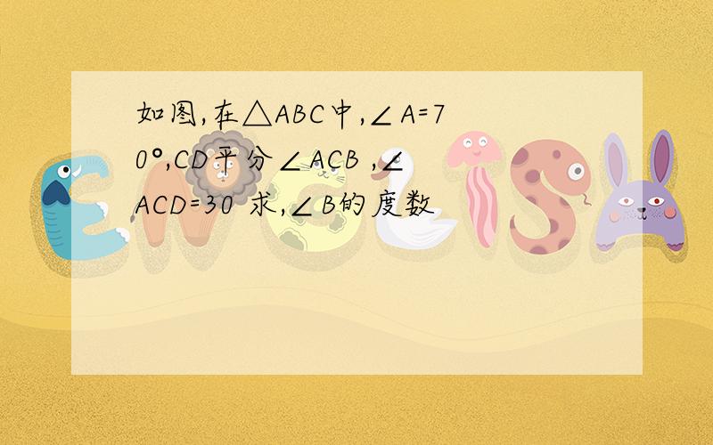 如图,在△ABC中,∠A=70°,CD平分∠ACB ,∠ACD=30 求,∠B的度数