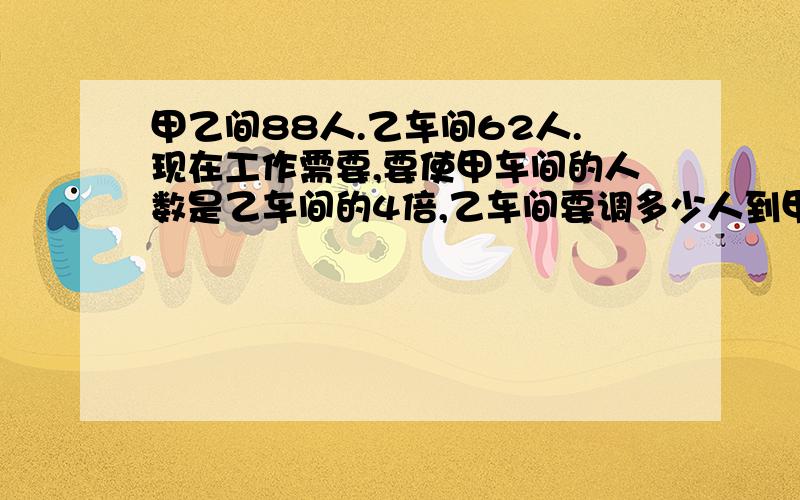 甲乙间88人.乙车间62人.现在工作需要,要使甲车间的人数是乙车间的4倍,乙车间要调多少人到甲车间