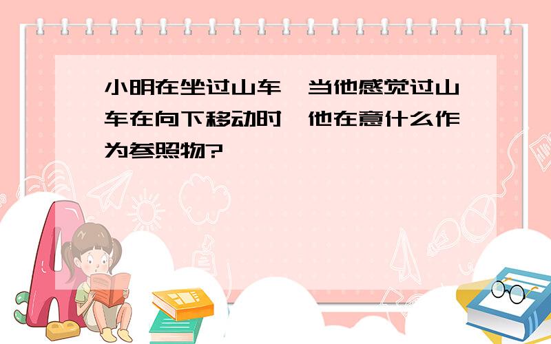 小明在坐过山车,当他感觉过山车在向下移动时,他在意什么作为参照物?