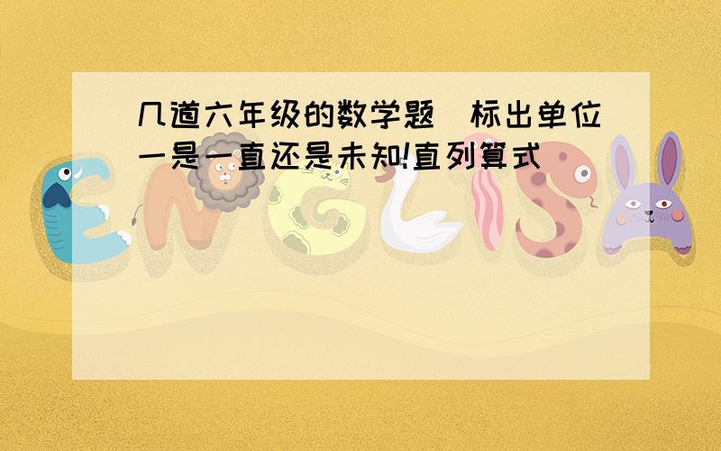 几道六年级的数学题（标出单位一是一直还是未知!直列算式）